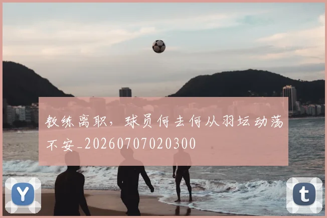 教练离职，球员何去何从羽坛动荡不安_20260707020300