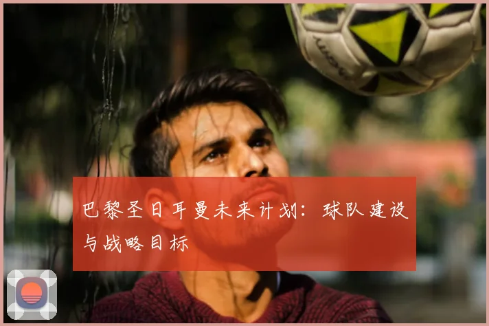 巴黎圣日耳曼未来计划:球队建设与战略目标