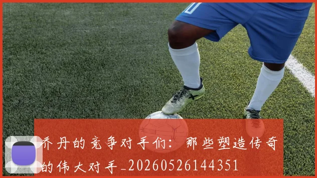 乔丹的竞争对手们：那些塑造传奇的伟大对手_20260526144351
