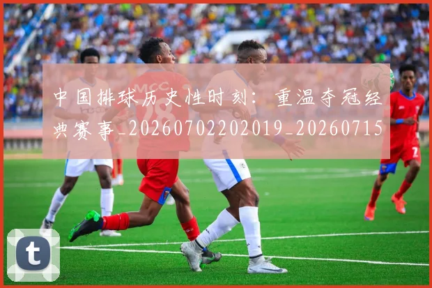 中国排球历史性时刻:重温夺冠经典赛事_20260702202019_20260715194159