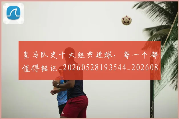皇马队史十大经典进球,每一个都值得铭记_20260528193544_20260802163741