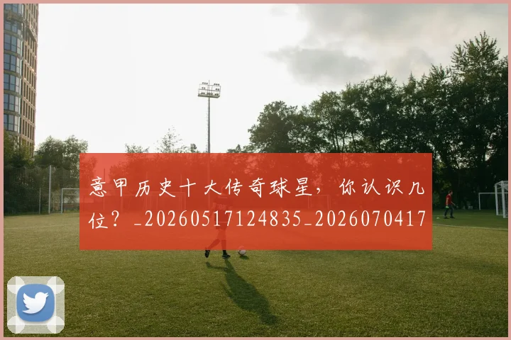 意甲历史十大传奇球星，你认识几位？_20260517124835_20260704174817