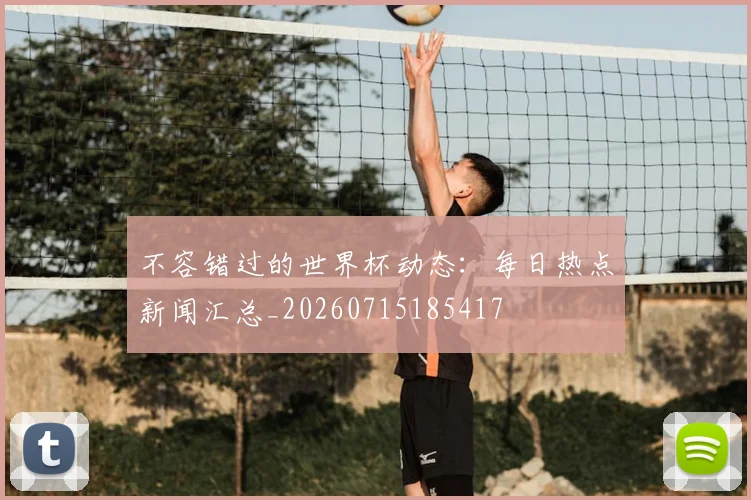 不容错过的世界杯动态：每日热点新闻汇总_20260715185417