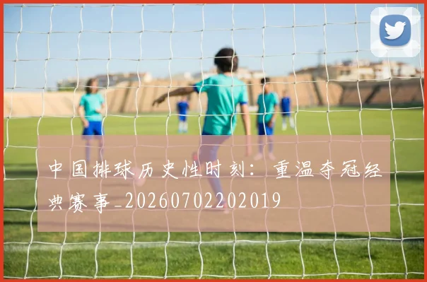 中国排球历史性时刻:重温夺冠经典赛事_20260702202019