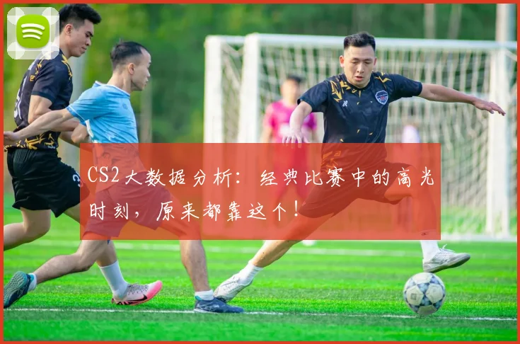 CS2大数据分析:经典比赛中的高光时刻,原来都靠这个!