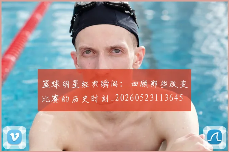 篮球明星经典瞬间:回顾那些改变比赛的历史时刻_20260523113645