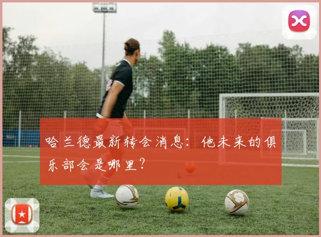 哈兰德最新转会消息:他未来的俱乐部会是哪里?