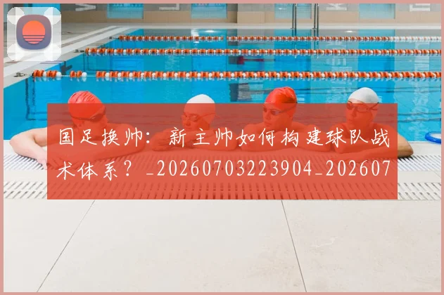 国足换帅：新主帅如何构建球队战术体系？_20260703223904_20260719164254