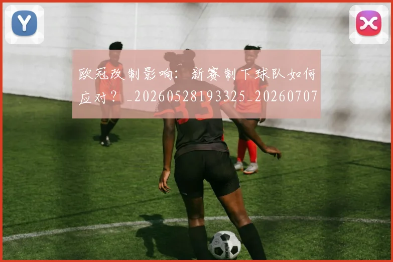欧冠改制影响：新赛制下球队如何应对？_20260528193325_20260707151121
