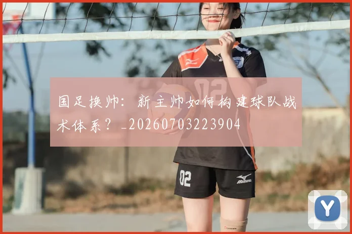 国足换帅：新主帅如何构建球队战术体系？_20260703223904