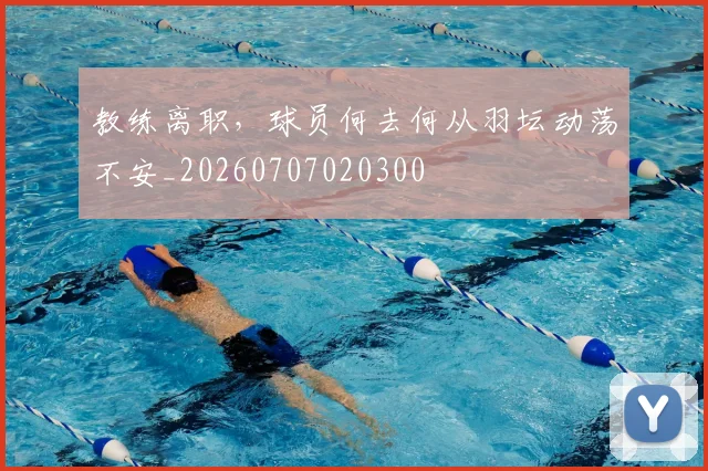 教练离职,球员何去何从羽坛动荡不安_20260707020300
