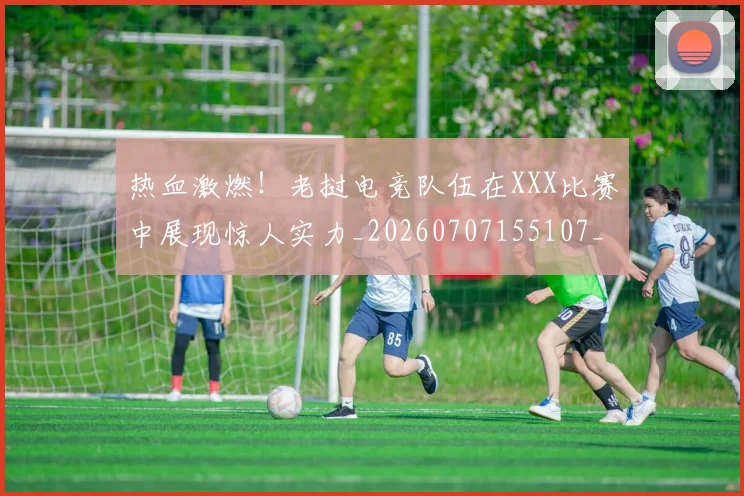 热血激燃!老挝电竞队伍在XXX比赛中展现惊人实力_20260707155107_20260803133652