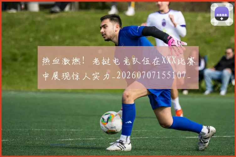 热血激燃!老挝电竞队伍在XXX比赛中展现惊人实力_20260707155107_20260803133652