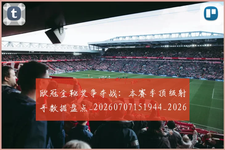欧冠金靴奖争夺战:本赛季顶级射手数据盘点_20260707151944_20260801165319