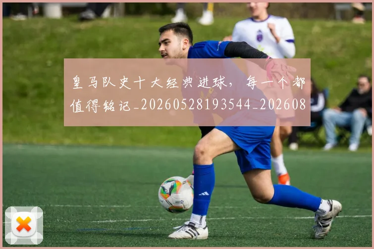 皇马队史十大经典进球,每一个都值得铭记_20260528193544_20260802163741