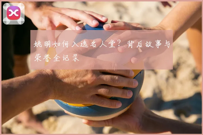 姚明如何入选名人堂?背后故事与荣誉全记录