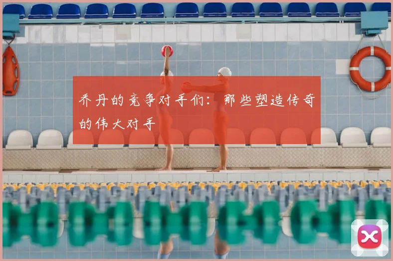 乔丹的竞争对手们:那些塑造传奇的伟大对手