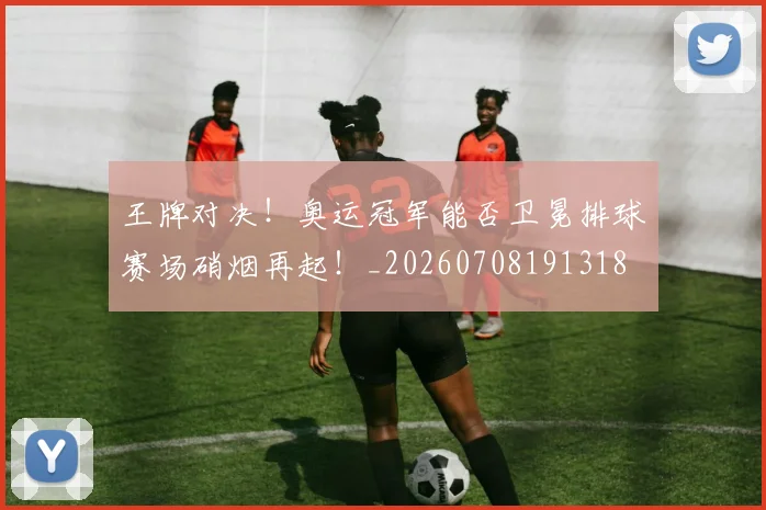 王牌对决！奥运冠军能否卫冕排球赛场硝烟再起！_20260708191318