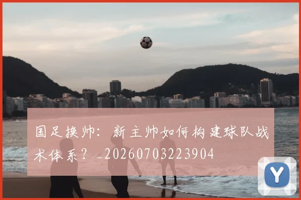 国足换帅：新主帅如何构建球队战术体系？_20260703223904