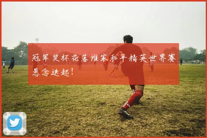 冠军奖杯花落谁家和平精英世界赛悬念迭起！