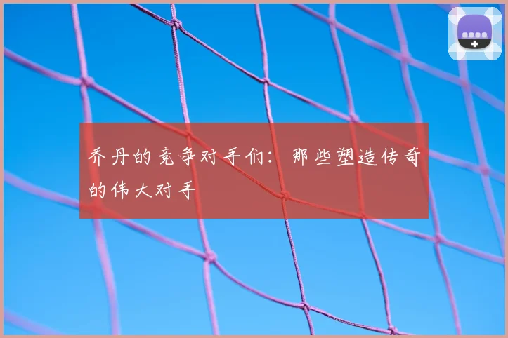 乔丹的竞争对手们:那些塑造传奇的伟大对手