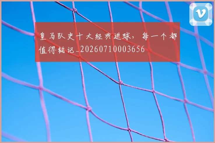 皇马队史十大经典进球,每一个都值得铭记_20260710003656