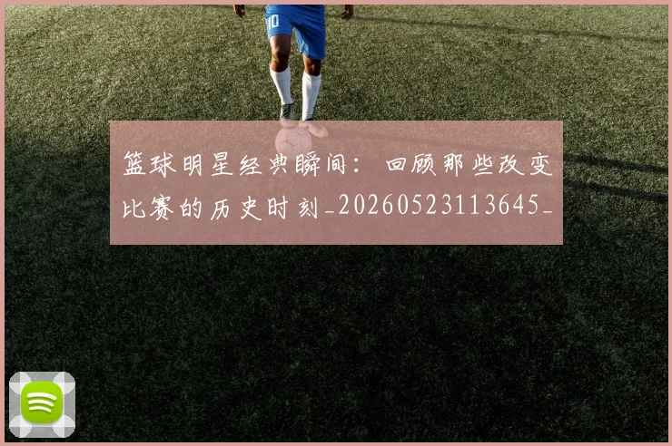 篮球明星经典瞬间:回顾那些改变比赛的历史时刻_20260523113645_20260708200829