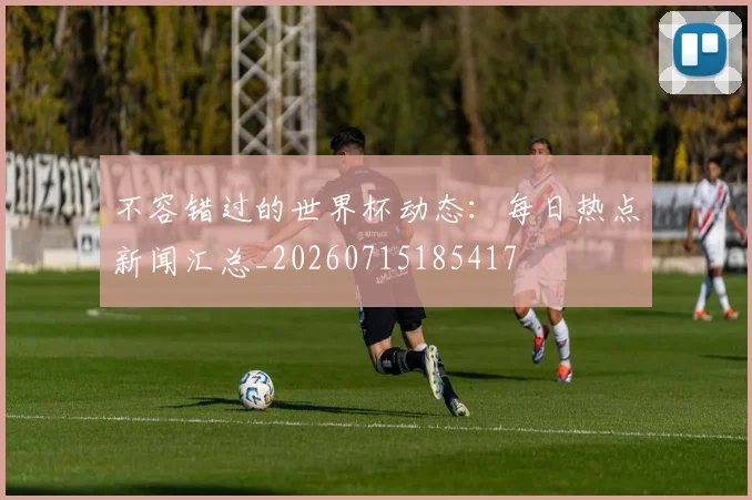 不容错过的世界杯动态:每日热点新闻汇总_20260715185417