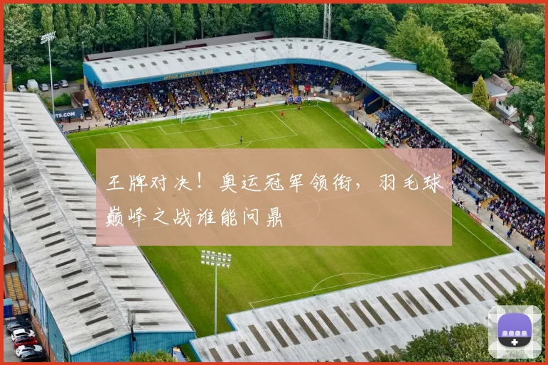 王牌对决!奥运冠军领衔,羽毛球巅峰之战谁能问鼎