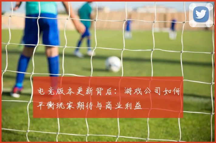 电竞版本更新背后:游戏公司如何平衡玩家期待与商业利益