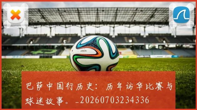 巴萨中国行历史：历年访华比赛与球迷故事。_20260703234336