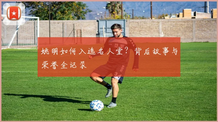 姚明如何入选名人堂?背后故事与荣誉全记录