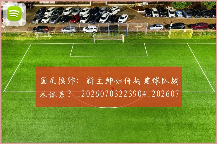国足换帅:新主帅如何构建球队战术体系?_20260703223904_20260719164254