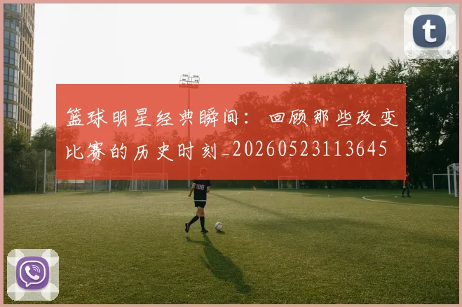 篮球明星经典瞬间:回顾那些改变比赛的历史时刻_20260523113645