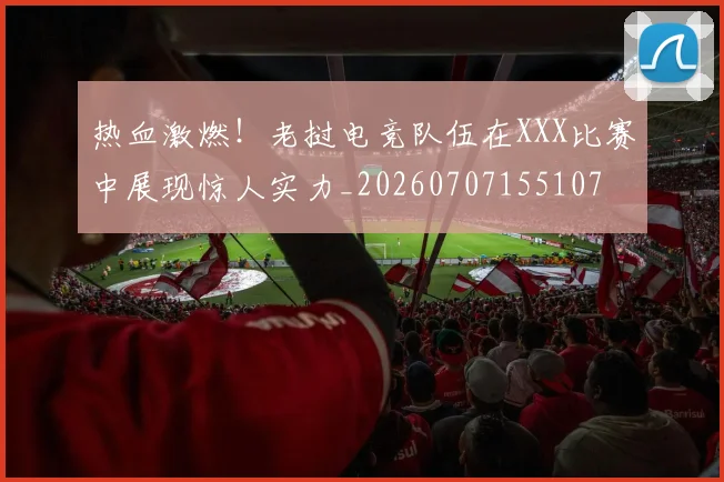 热血激燃!老挝电竞队伍在XXX比赛中展现惊人实力_20260707155107