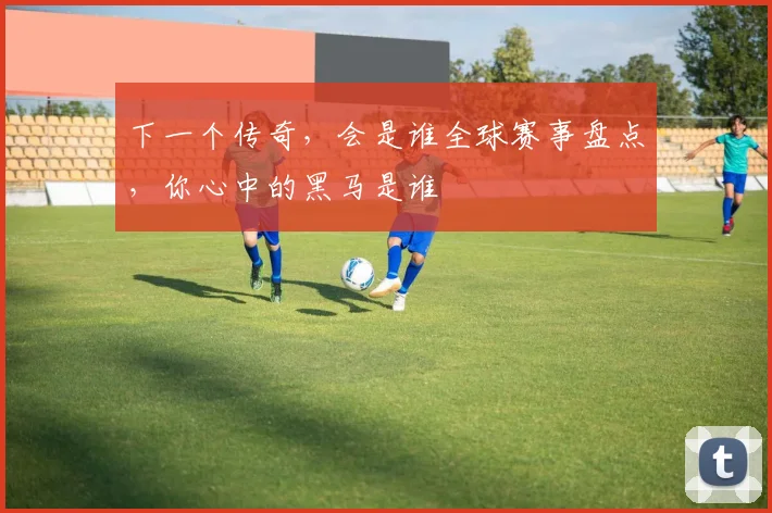 下一个传奇，会是谁全球赛事盘点，你心中的黑马是谁