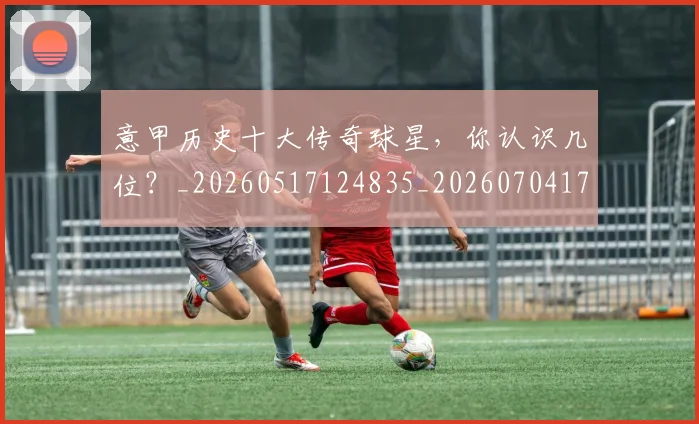 意甲历史十大传奇球星,你认识几位?_20260517124835_20260704174817