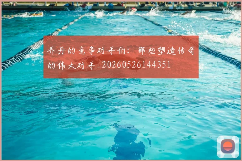 乔丹的竞争对手们:那些塑造传奇的伟大对手_20260526144351
